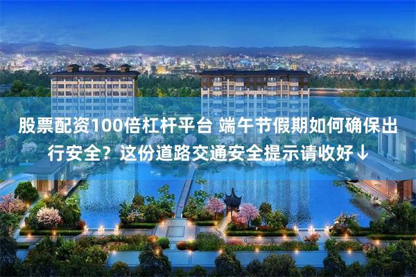 股票配资100倍杠杆平台 端午节假期如何确保出行安全？这份道路交通安全提示请收好↓