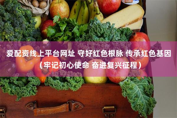 爱配资线上平台网址 守好红色根脉 传承红色基因（牢记初心使命 奋进复兴征程）