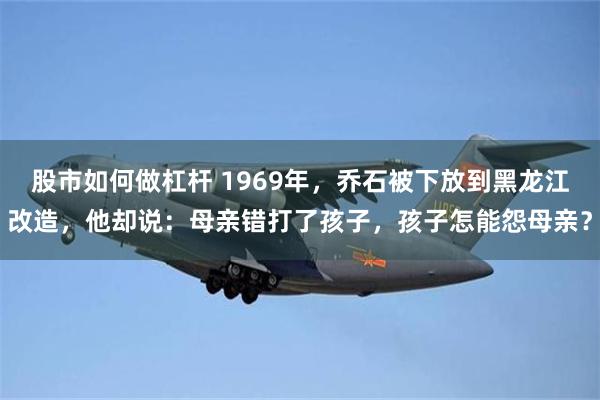 股市如何做杠杆 1969年，乔石被下放到黑龙江改造，他却说：母亲错打了孩子，孩子怎能怨母亲？