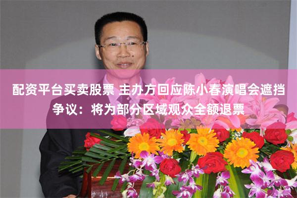 配资平台买卖股票 主办方回应陈小春演唱会遮挡争议：将为部分区域观众全额退票