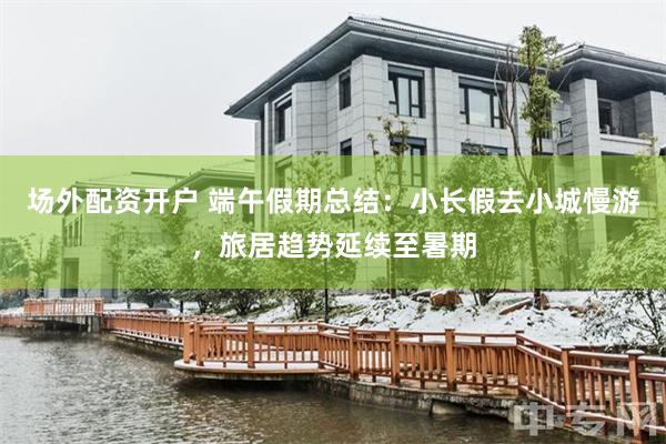 场外配资开户 端午假期总结：小长假去小城慢游，旅居趋势延续至暑期