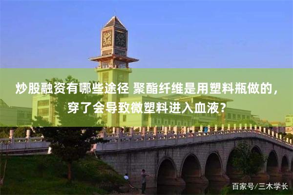 炒股融资有哪些途径 聚酯纤维是用塑料瓶做的，穿了会导致微塑料进入血液？