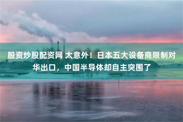 股资炒股配资网 太意外！日本五大设备商限制对华出口，中国半导体却自主突围了