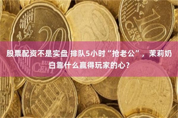 股票配资不是实盘 排队5小时“抢老公”，茉莉奶白靠什么赢得玩家的心？