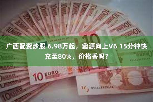 广西配资炒股 6.98万起，鑫源向上V6 15分钟快充至80%，价格香吗？