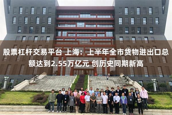 股票杠杆交易平台 上海：上半年全市货物进出口总额达到2.55万亿元 创历史同期新高