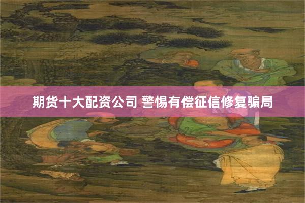 期货十大配资公司 警惕有偿征信修复骗局