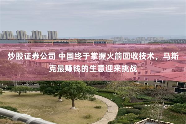 炒股证券公司 中国终于掌握火箭回收技术，马斯克最赚钱的生意迎来挑战