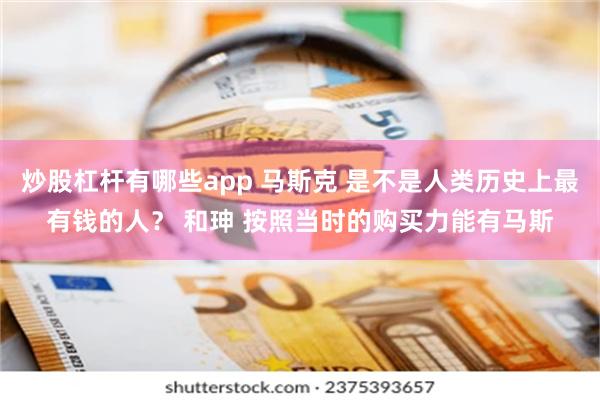 炒股杠杆有哪些app 马斯克 是不是人类历史上最有钱的人？ 和珅 按照当时的购买力能有马斯
