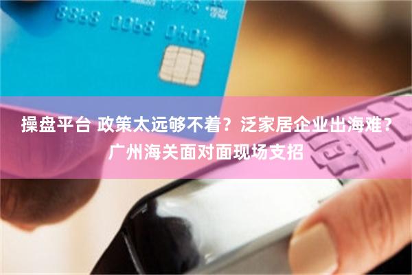 操盘平台 政策太远够不着？泛家居企业出海难？广州海关面对面现场支招