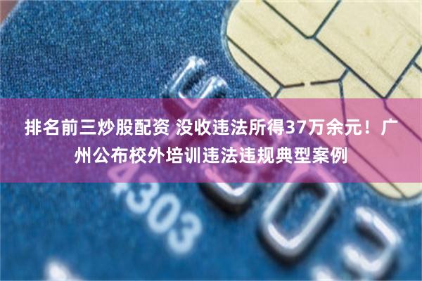 排名前三炒股配资 没收违法所得37万余元！广州公布校外培训违法违规典型案例