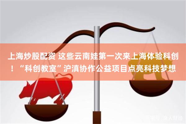 上海炒股配资 这些云南娃第一次来上海体验科创！“科创教室”沪滇协作公益项目点亮科技梦想