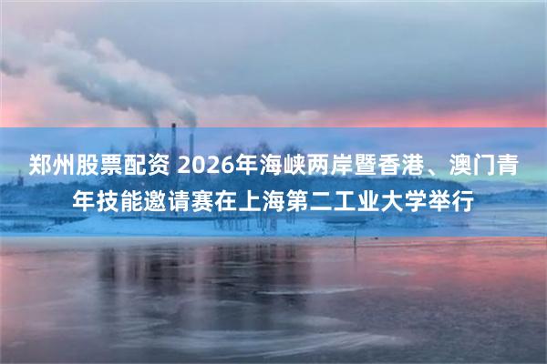 郑州股票配资 2026年海峡两岸暨香港、澳门青年技能邀请赛在上海第二工业大学举行