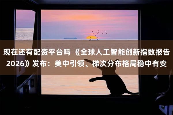 现在还有配资平台吗 《全球人工智能创新指数报告2026》发布：美中引领、梯次分布格局稳中有变