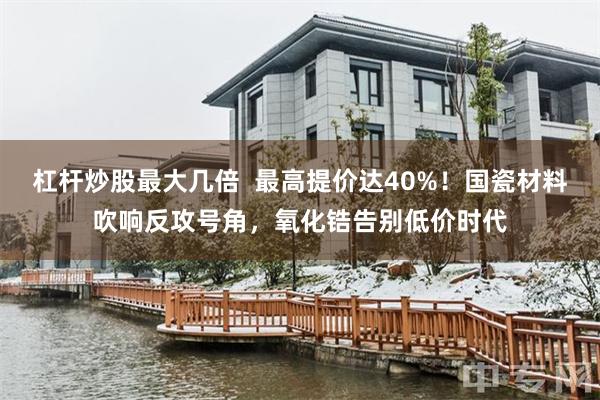 杠杆炒股最大几倍  最高提价达40%！国瓷材料吹响反攻号角，氧化锆告别低价时代