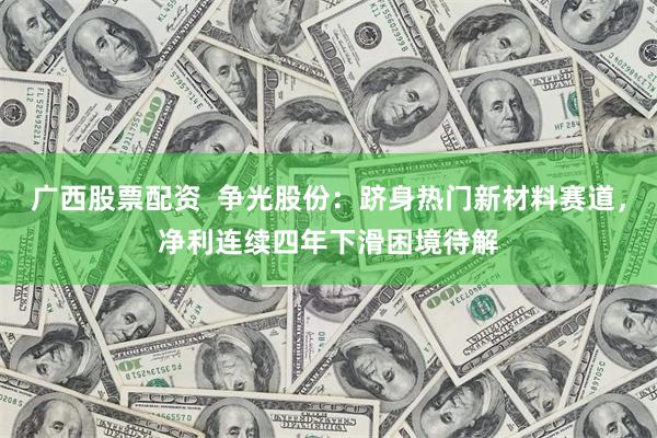 广西股票配资  争光股份：跻身热门新材料赛道，净利连续四年下滑困境待解