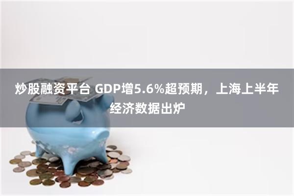 炒股融资平台 GDP增5.6%超预期，上海上半年经济数据出炉