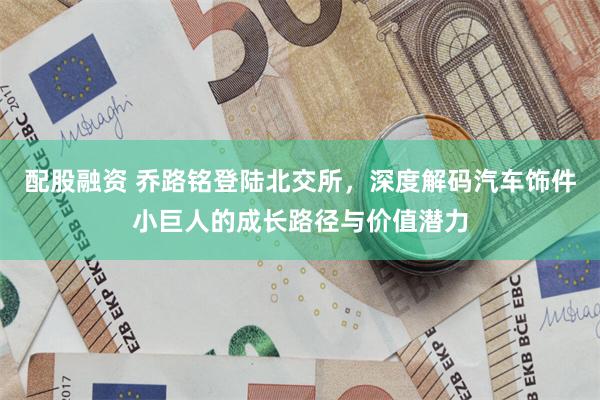 配股融资 乔路铭登陆北交所，深度解码汽车饰件小巨人的成长路径与价值潜力