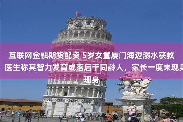 互联网金融期货配资 5岁女童厦门海边溺水获救，医生称其智力发育或落后于同龄人，家长一度未现身