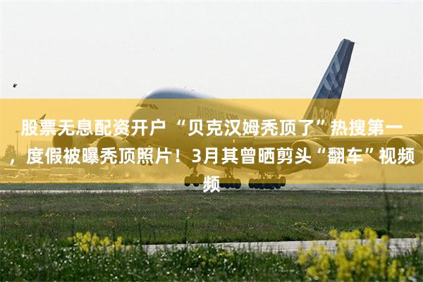 股票无息配资开户 “贝克汉姆秃顶了”热搜第一，度假被曝秃顶照片！3月其曾晒剪头“翻车”视频
