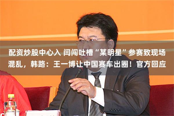 配资炒股中心入 闫闯吐槽“某明星”参赛致现场混乱，韩路：王一博让中国赛车出圈！官方回应