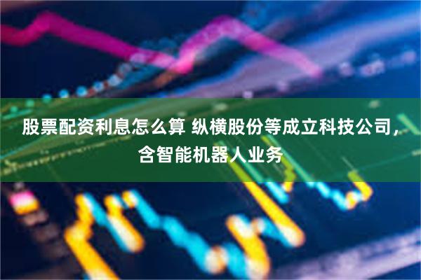 股票配资利息怎么算 纵横股份等成立科技公司，含智能机器人业务