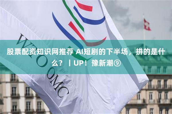 股票配资知识网推荐 AI短剧的下半场，拼的是什么？丨UP！豫新潮⑨
