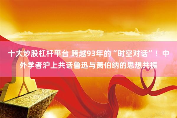 十大炒股杠杆平台 跨越93年的“时空对话”！中外学者沪上共话鲁迅与萧伯纳的思想共振