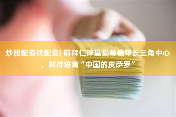 炒股配资找配资i 前拜仁球星揭幕德甲长三角中心，期待培育“中国的皮萨罗”