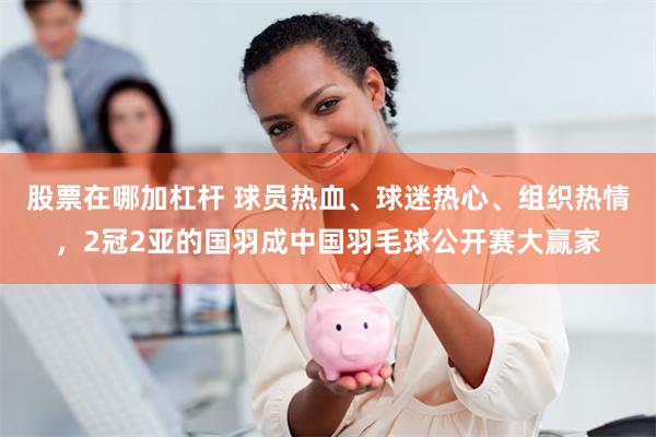 股票在哪加杠杆 球员热血、球迷热心、组织热情，2冠2亚的国羽成中国羽毛球公开赛大赢家