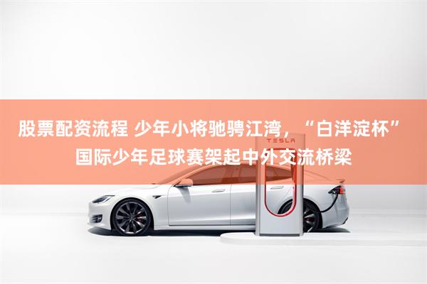 股票配资流程 少年小将驰骋江湾，“白洋淀杯” 国际少年足球赛架起中外交流桥梁
