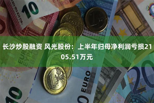 长沙炒股融资 风光股份：上半年归母净利润亏损2105.51万元