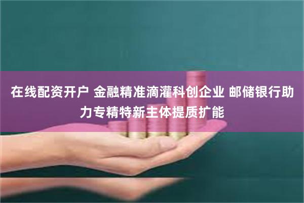 在线配资开户 金融精准滴灌科创企业 邮储银行助力专精特新主体提质扩能