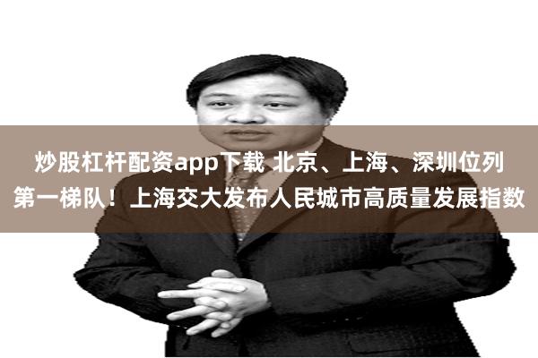 炒股杠杆配资app下载 北京、上海、深圳位列第一梯队！上海交大发布人民城市高质量发展指数