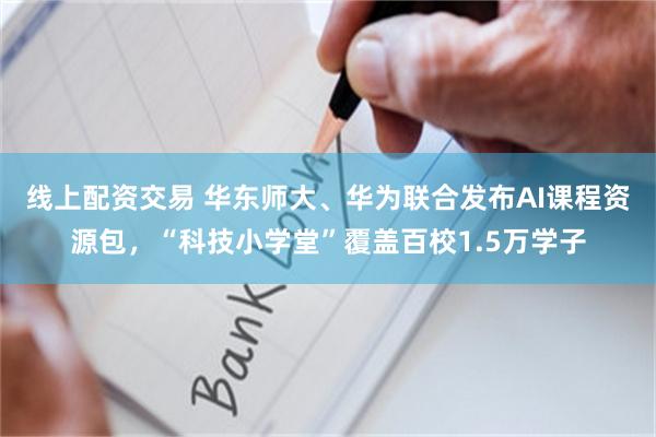 线上配资交易 华东师大、华为联合发布AI课程资源包，“科技小学堂”覆盖百校1.5万学子