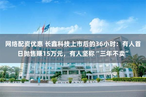 网络配资优惠 长鑫科技上市后的36小时：有人首日抛售赚15万元，有人坚称“三年不卖”