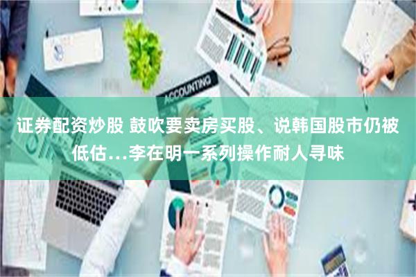 证券配资炒股 鼓吹要卖房买股、说韩国股市仍被低估…李在明一系列操作耐人寻味