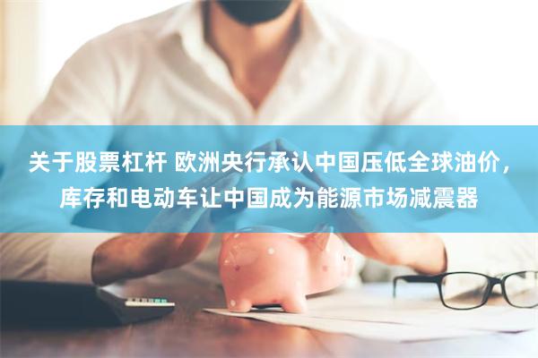关于股票杠杆 欧洲央行承认中国压低全球油价，库存和电动车让中国成为能源市场减震器
