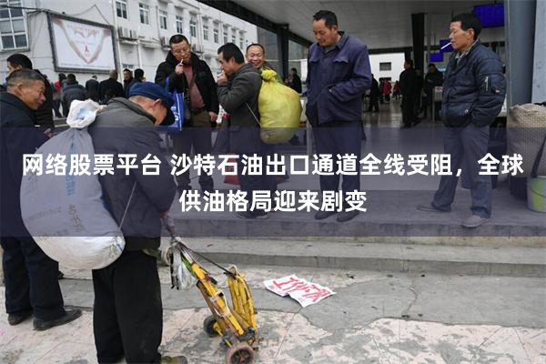 网络股票平台 沙特石油出口通道全线受阻，全球供油格局迎来剧变