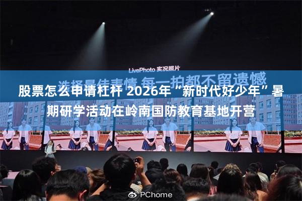 股票怎么申请杠杆 2026年“新时代好少年”暑期研学活动在岭南国防教育基地开营