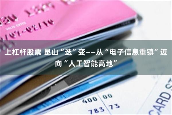 上杠杆股票 昆山“迭”变——从“电子信息重镇”迈向“人工智能高地”