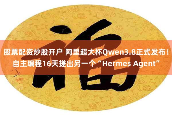 股票配资炒股开户 阿里超大杯Qwen3.8正式发布!自主编程16天搓出另一个“Hermes Agent”