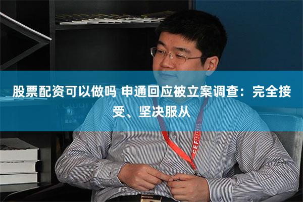 股票配资可以做吗 申通回应被立案调查：完全接受、坚决服从