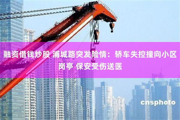 融资借钱炒股 浦城路突发险情：轿车失控撞向小区岗亭 保安受伤送医