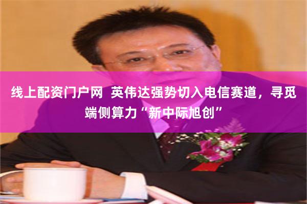 线上配资门户网  英伟达强势切入电信赛道，寻觅端侧算力“新中际旭创”