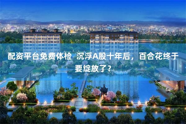配资平台免费体检  沉浮A股十年后，百合花终于要绽放了？