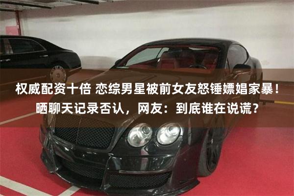 权威配资十倍 恋综男星被前女友怒锤嫖娼家暴！晒聊天记录否认，网友：到底谁在说谎？