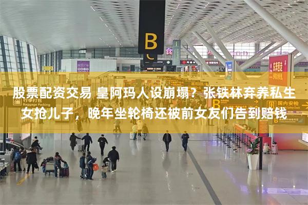 股票配资交易 皇阿玛人设崩塌？张铁林弃养私生女抢儿子，晚年坐轮椅还被前女友们告到赔钱