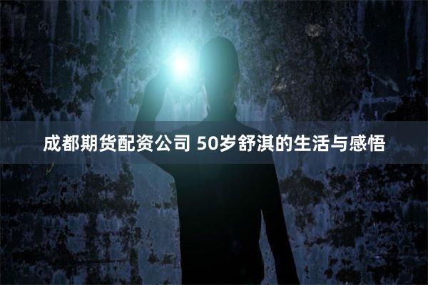 成都期货配资公司 50岁舒淇的生活与感悟