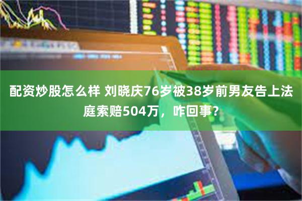 配资炒股怎么样 刘晓庆76岁被38岁前男友告上法庭索赔504万，咋回事？